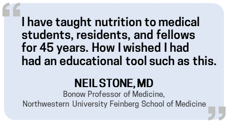 Quote from Neil Stone, MD: I have taught nutrition to medical students, residents, and fellows for 45 years. How I wished I had had an educational tool such as this.